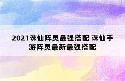 2021诛仙阵灵最强搭配 诛仙手游阵灵最新最强搭配